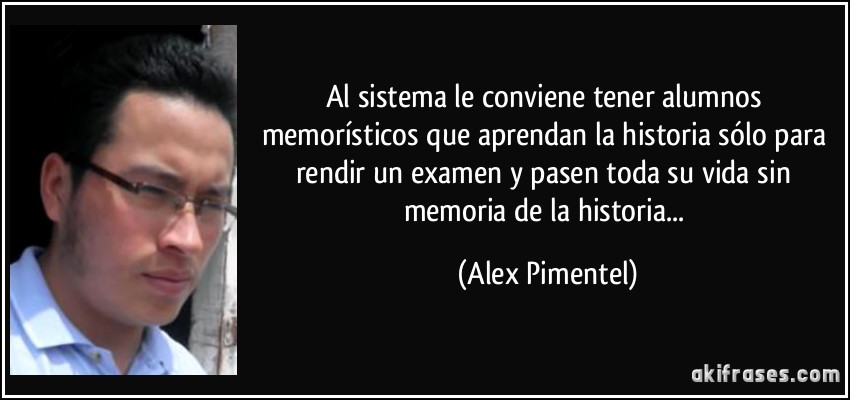 Al sistema le conviene tener alumnos memorísticos que aprendan  la historia sólo para rendir un examen y pasen toda su vida sin memoria de la historia... (Alex Pimentel)