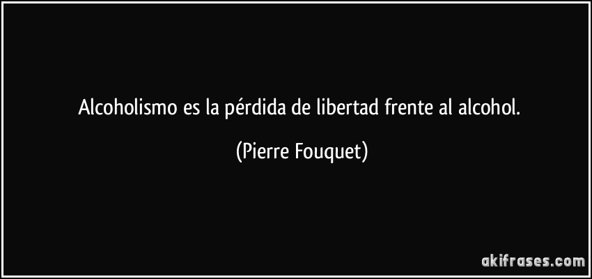 Alcoholismo es la pérdida de libertad frente al alcohol. (Pierre Fouquet)