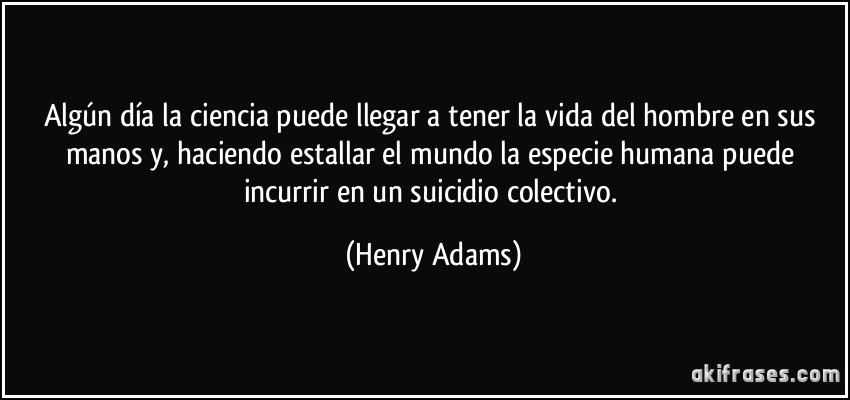 Algún día la ciencia puede llegar a tener la vida del hombre en sus manos y, haciendo estallar el mundo la especie humana puede incurrir en un suicidio colectivo. (Henry Adams)