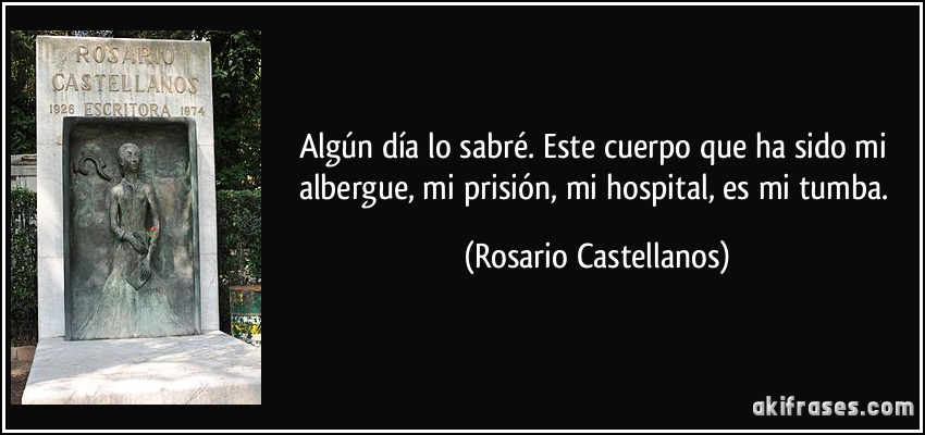 Algún día lo sabré. Este cuerpo que ha sido mi albergue, mi prisión, mi hospital, es mi tumba. (Rosario Castellanos)
