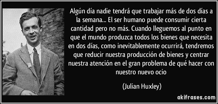 Algún día nadie tendrá que trabajar más de dos días a la semana... El ser humano puede consumir cierta cantidad pero no más. Cuando lleguemos al punto en que el mundo produzca todos los bienes que necesita en dos días, como inevitablemente ocurrirá, tendremos que reducir nuestra producción de bienes y centrar nuestra atención en el gran problema de qué hacer con nuestro nuevo ocio (Julian Huxley)
