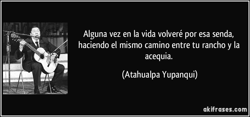 Alguna vez en la vida volveré por esa senda, haciendo el mismo camino entre tu rancho y la acequia. (Atahualpa Yupanqui)