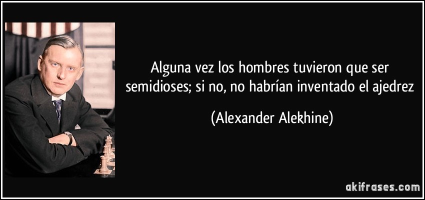 Alguna vez los hombres tuvieron que ser semidioses; si no, no habrían inventado el ajedrez (Alexander Alekhine)