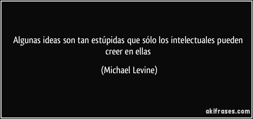 Algunas ideas son tan estúpidas que sólo los intelectuales pueden creer en ellas (Michael Levine)