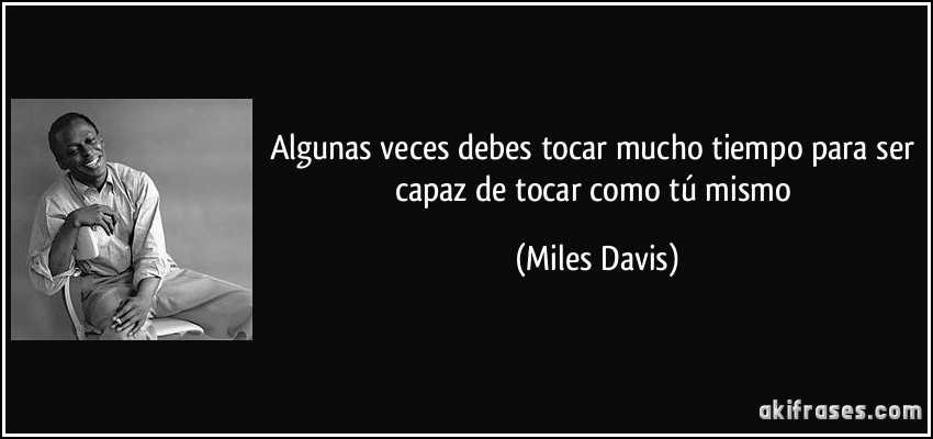 Algunas veces debes tocar mucho tiempo para ser capaz de tocar como tú mismo (Miles Davis)