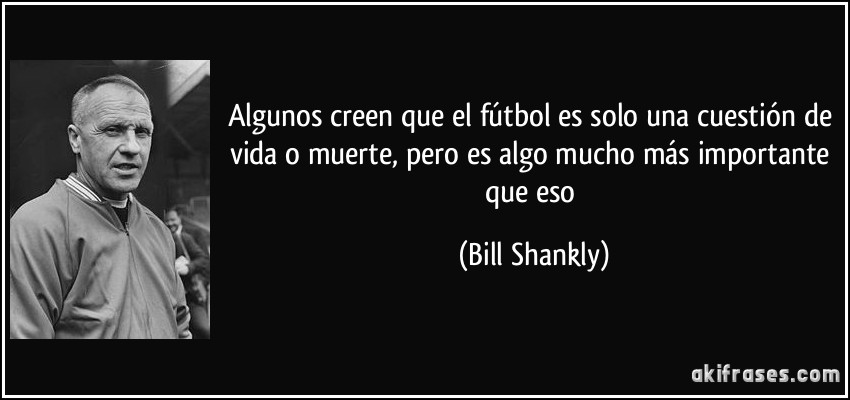 Algunos creen que el fútbol es solo una cuestión de vida o muerte, pero es algo mucho más importante que eso (Bill Shankly)