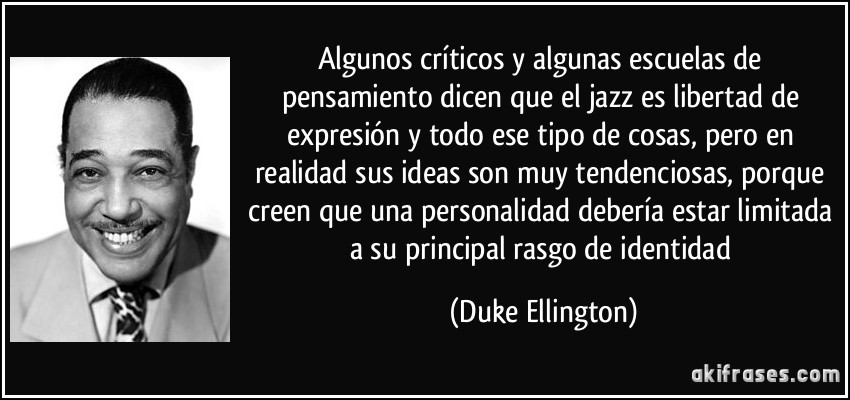 Algunos críticos y algunas escuelas de pensamiento dicen que el jazz es libertad de expresión y todo ese tipo de cosas, pero en realidad sus ideas son muy tendenciosas, porque creen que una personalidad debería estar limitada a su principal rasgo de identidad (Duke Ellington)