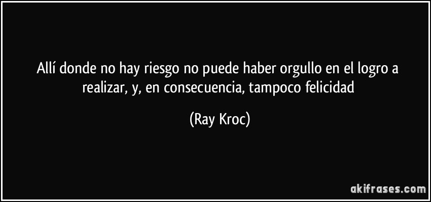 Allí donde no hay riesgo no puede haber orgullo en el logro a realizar, y, en consecuencia, tampoco felicidad (Ray Kroc)