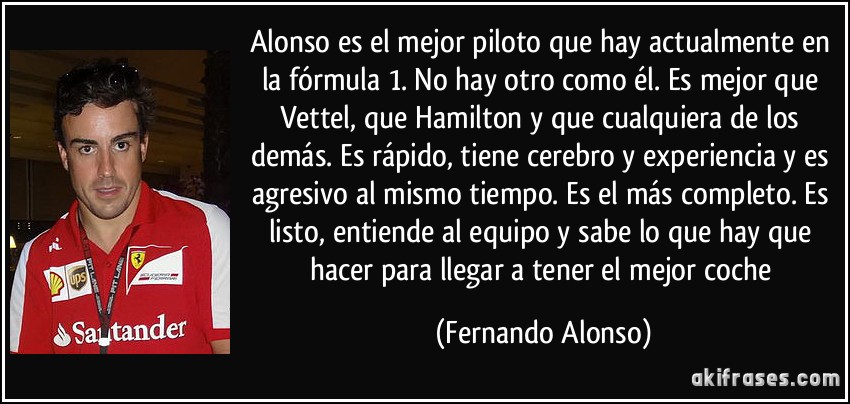 Alonso es el mejor piloto que hay actualmente en la fórmula 1. No hay otro como él. Es mejor que Vettel, que Hamilton y que cualquiera de los demás. Es rápido, tiene cerebro y experiencia y es agresivo al mismo tiempo. Es el más completo. Es listo, entiende al equipo y sabe lo que hay que hacer para llegar a tener el mejor coche (Fernando Alonso)