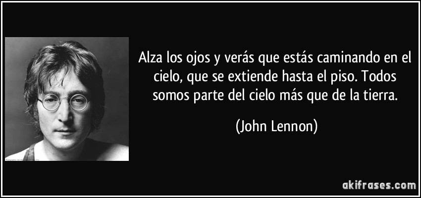 Alza los ojos y verás que estás caminando en el cielo, que se extiende hasta el piso. Todos somos parte del cielo más que de la tierra. (John Lennon)