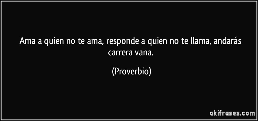 Ama a quien no te ama, responde a quien no te llama, andarás carrera vana. (Proverbio)