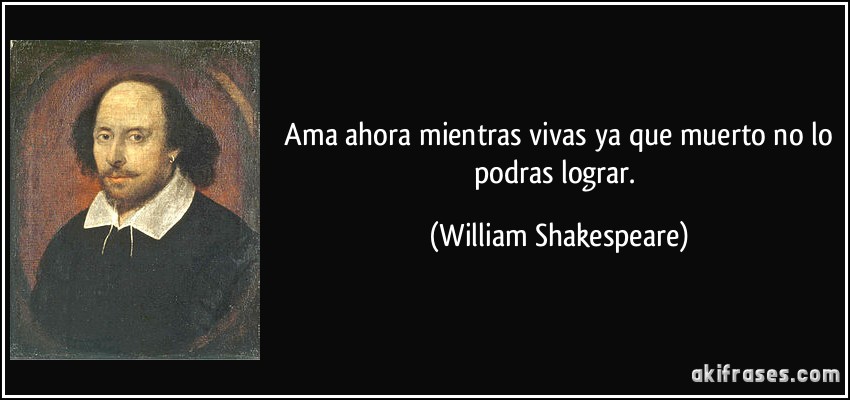  Ama ahora mientras vivas ya que muerto no lo podras lograr. (William Shakespeare)