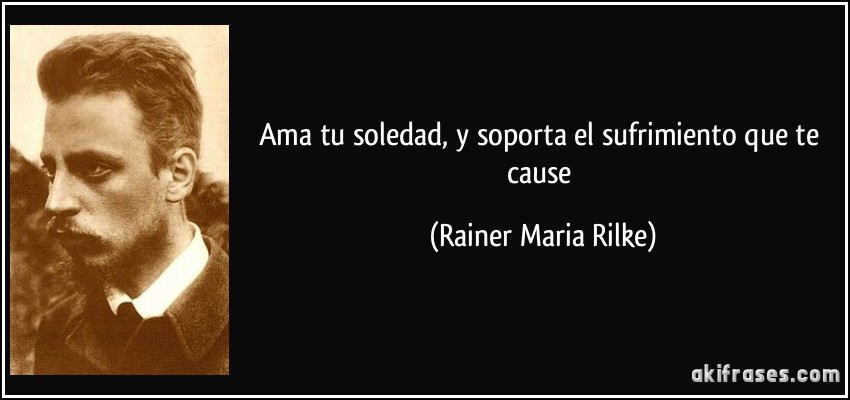 Ama tu soledad, y soporta el sufrimiento que te cause (Rainer Maria Rilke)