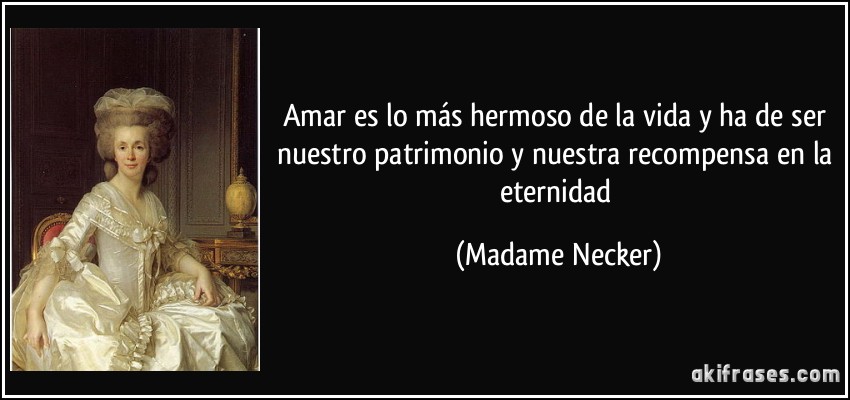 Amar es lo más hermoso de la vida y ha de ser nuestro patrimonio y nuestra recompensa en la eternidad (Madame Necker)