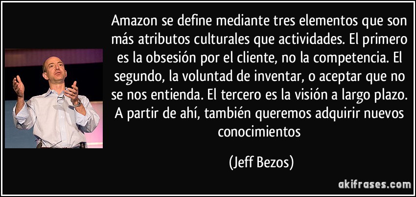 Amazon se define mediante tres elementos que son más atributos culturales que actividades. El primero es la obsesión por el cliente, no la competencia. El segundo, la voluntad de inventar, o aceptar que no se nos entienda. El tercero es la visión a largo plazo. A partir de ahí, también queremos adquirir nuevos conocimientos (Jeff Bezos)