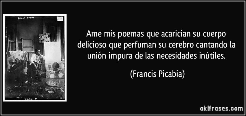 Ame mis poemas que acarician su cuerpo delicioso que perfuman su cerebro cantando la unión impura de las necesidades inútiles. (Francis Picabia)