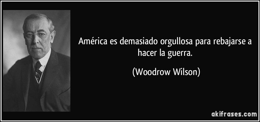 América es demasiado orgullosa para rebajarse a hacer la guerra. (Woodrow Wilson)