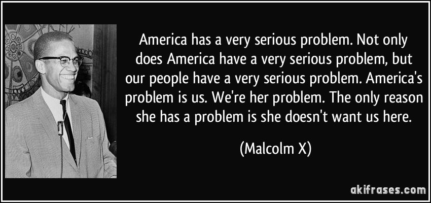 America has a very serious problem. Not only does America have a very serious problem, but our people have a very serious problem. America's problem is us. We're her problem. The only reason she has a problem is she doesn't want us here. (Malcolm X)