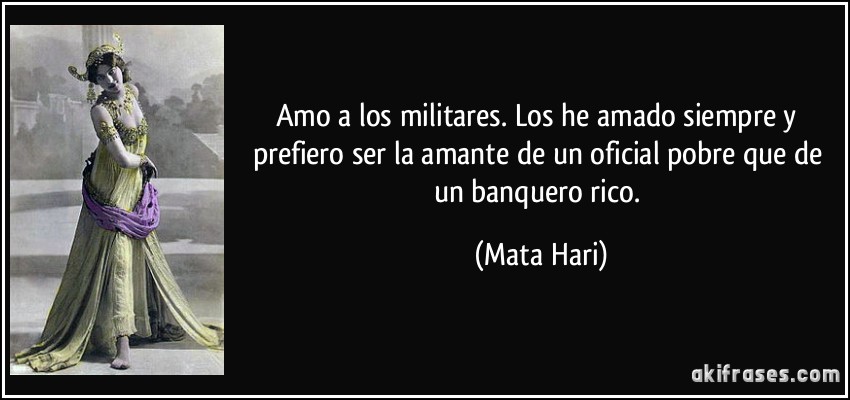 Amo a los militares. Los he amado siempre y prefiero ser la amante de un oficial pobre que de un banquero rico. (Mata Hari)