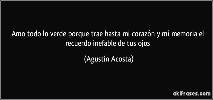Amo todo lo verde porque trae hasta mi corazón y mi memoria el recuerdo inefable de tus ojos (Agustín Acosta)