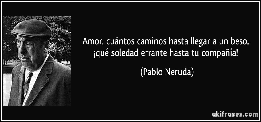 Amor, cuántos caminos hasta llegar a un beso, ¡qué soledad errante hasta tu compañía! (Pablo Neruda)