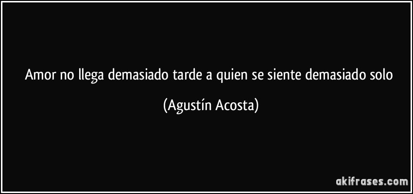 Amor no llega demasiado tarde a quien se siente demasiado solo (Agustín Acosta)
