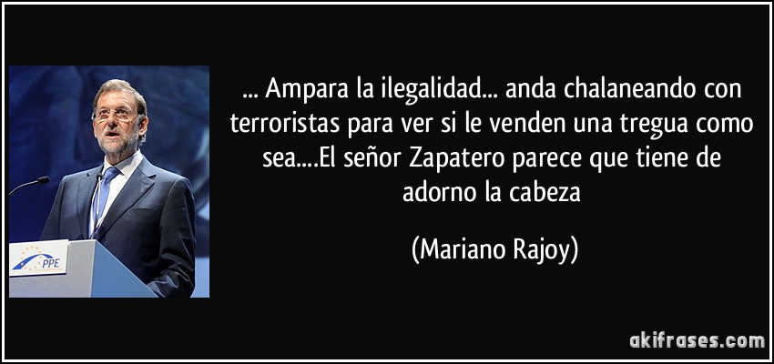 ... Ampara la ilegalidad... anda chalaneando con terroristas para ver si le venden una tregua como sea....El señor Zapatero parece que tiene de adorno la cabeza (Mariano Rajoy)