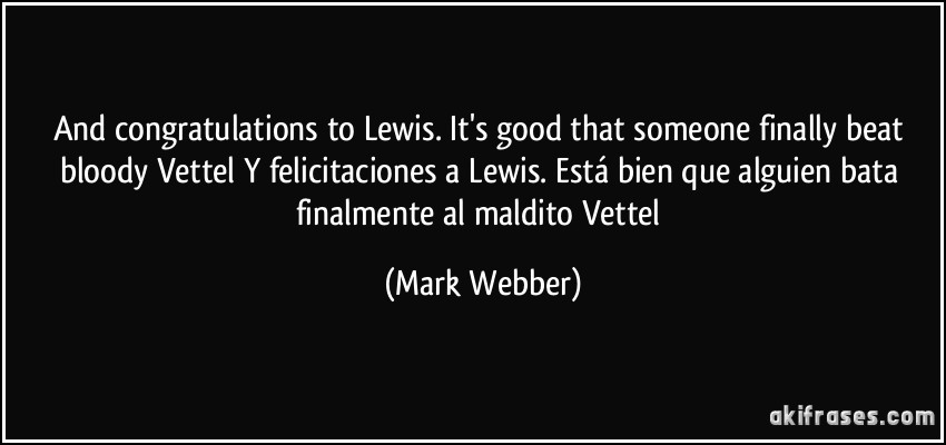And congratulations to Lewis. It's good that someone finally beat bloody Vettel / Y felicitaciones a Lewis. Está bien que alguien bata finalmente al maldito Vettel (Mark Webber)