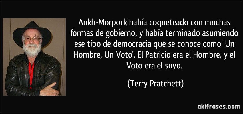 Ankh-Morpork había coqueteado con muchas formas de gobierno, y había terminado asumiendo ese tipo de democracia que se conoce como 'Un Hombre, Un Voto'. El Patricio era el Hombre, y el Voto era el suyo. (Terry Pratchett)