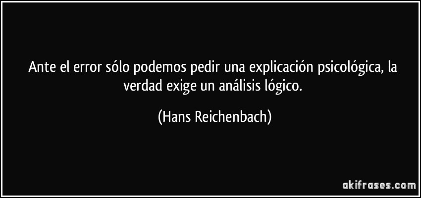 Ante el error sólo podemos pedir una explicación psicológica, la verdad exige un análisis lógico. (Hans Reichenbach)