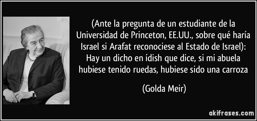 (Ante la pregunta de un estudiante de la Universidad de Princeton, EE.UU., sobre qué haría Israel si Arafat reconociese al Estado de Israel): Hay un dicho en ídish que dice, si mi abuela hubiese tenido ruedas, hubiese sido una carroza (Golda Meir)