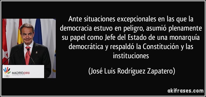 Ante situaciones excepcionales en las que la democracia estuvo en peligro, asumió plenamente su papel como Jefe del Estado de una monarquía democrática y respaldó la Constitución y las instituciones (José Luis Rodríguez Zapatero)