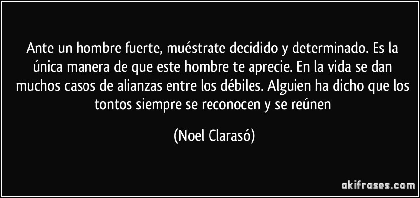 Ante un hombre fuerte, muéstrate decidido y determinado. Es la única manera de que este hombre te aprecie. En la vida se dan muchos casos de alianzas entre los débiles. Alguien ha dicho que los tontos siempre se reconocen y se reúnen (Noel Clarasó)