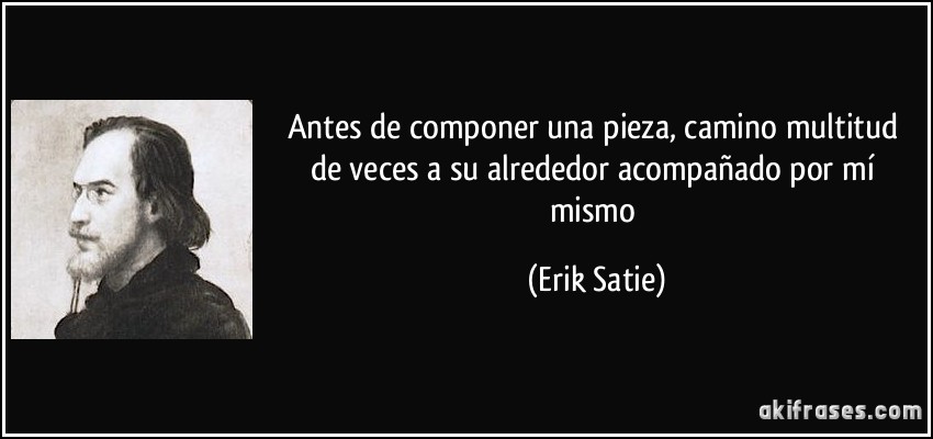 Antes de componer una pieza, camino multitud de veces a su alrededor acompañado por mí mismo (Erik Satie)