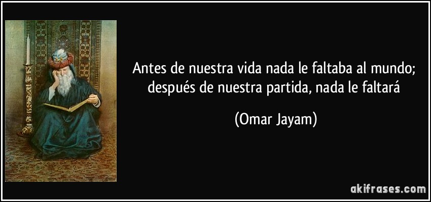 Antes de nuestra vida nada le faltaba al mundo; después de nuestra partida, nada le faltará (Omar Jayam)