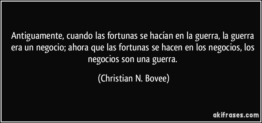 Antiguamente, cuando las fortunas se hacían en la guerra, la guerra era un negocio; ahora que las fortunas se hacen en los negocios, los negocios son una guerra. (Christian N. Bovee)