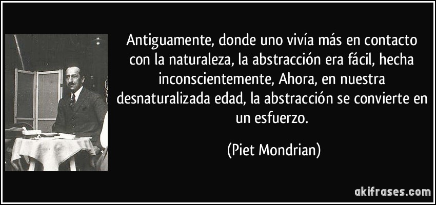 Antiguamente, donde uno vivía más en contacto con la naturaleza, la abstracción era fácil, hecha inconscientemente, Ahora, en nuestra desnaturalizada edad, la abstracción se convierte en un esfuerzo. (Piet Mondrian)