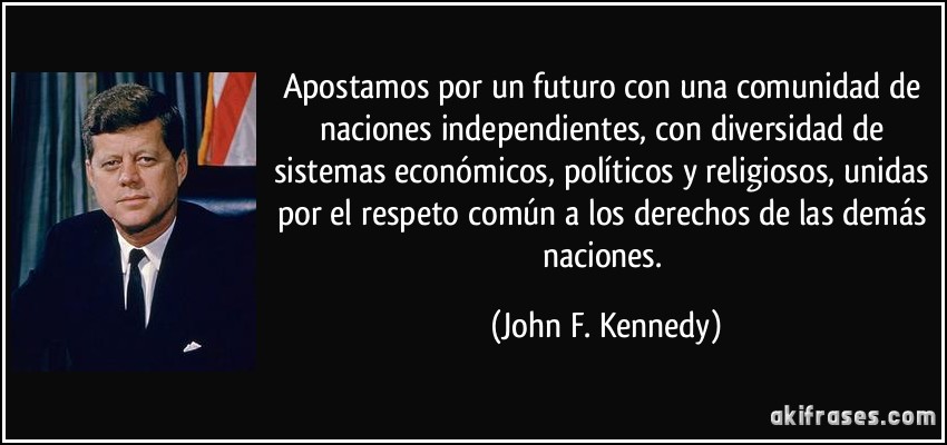 Apostamos por un futuro con una comunidad de naciones independientes, con diversidad de sistemas económicos, políticos y religiosos, unidas por el respeto común a los derechos de las demás naciones. (John F. Kennedy)