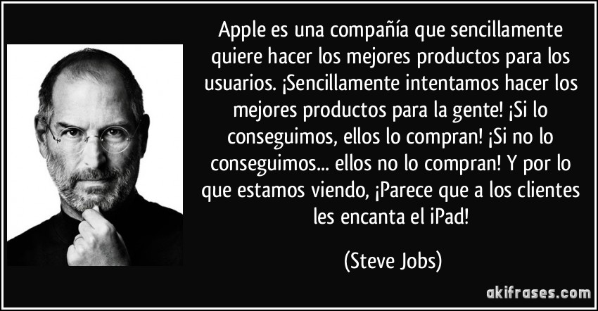 Apple es una compañía que sencillamente quiere hacer los mejores productos para los usuarios. ¡Sencillamente intentamos hacer los mejores productos para la gente! ¡Si lo conseguimos, ellos lo compran! ¡Si no lo conseguimos... ellos no lo compran! Y por lo que estamos viendo, ¡Parece que a los clientes les encanta el iPad! (Steve Jobs)