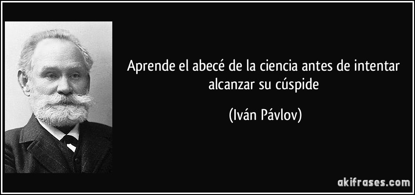 Aprende el abecé de la ciencia antes de intentar alcanzar su cúspide (Iván Pávlov)