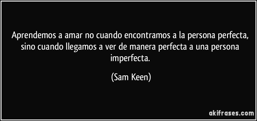 Aprendemos a amar no cuando encontramos a la persona perfecta, sino cuando llegamos a ver de manera perfecta a una persona imperfecta. (Sam Keen)
