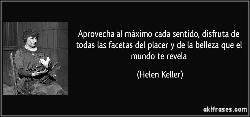 Aprovecha al máximo cada sentido, disfruta de todas las facetas del placer y de la belleza que el mundo te revela (Helen Keller)