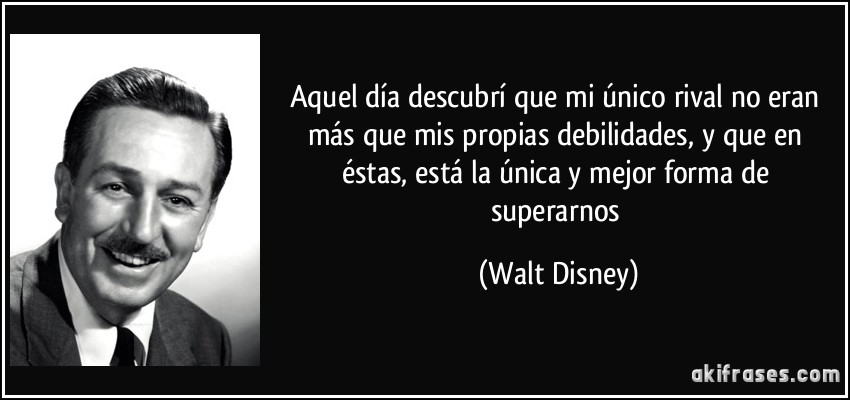 Aquel día descubrí que mi único rival no eran más que mis propias debilidades, y que en éstas, está la única y mejor forma de superarnos (Walt Disney)