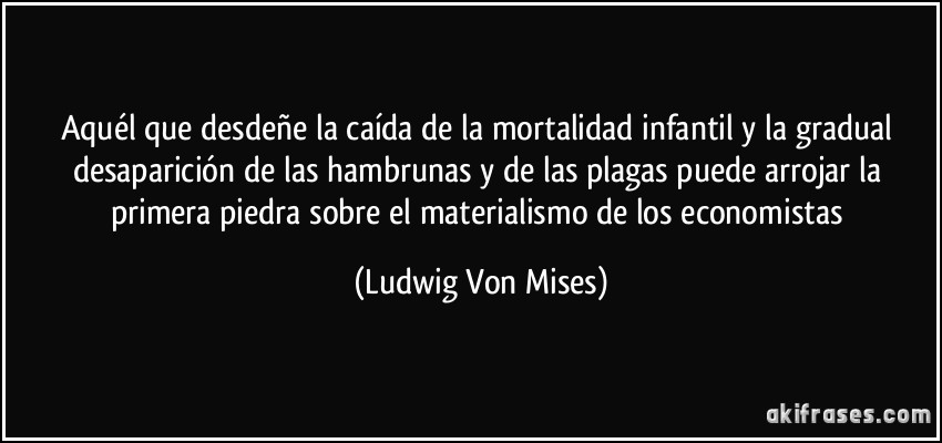 Aquél que desdeñe la caída de la mortalidad infantil y la gradual desaparición de las hambrunas y de las plagas puede arrojar la primera piedra sobre el materialismo de los economistas (Ludwig Von Mises)