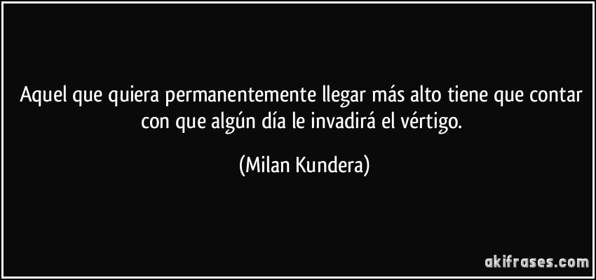 Aquel que quiera permanentemente llegar más alto tiene que contar con que algún día le invadirá el vértigo. (Milan Kundera)