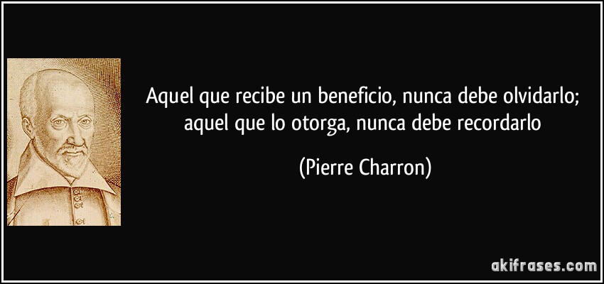 Aquel que recibe un beneficio, nunca debe olvidarlo; aquel que lo otorga, nunca debe recordarlo (Pierre Charron)