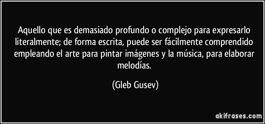 Aquello que es demasiado profundo o complejo para expresarlo literalmente; de forma escrita, puede ser fácilmente comprendido empleando el arte para pintar imágenes y la música, para elaborar melodías. (Gleb Gusev)