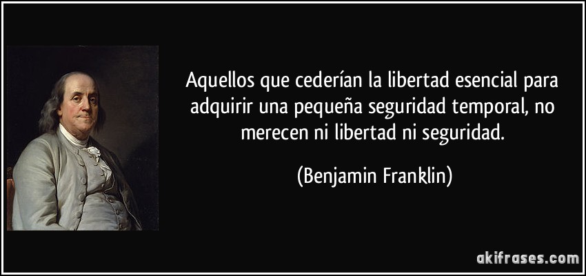 Aquellos que cederían la libertad esencial para adquirir una pequeña seguridad temporal, no merecen ni libertad ni seguridad. (Benjamin Franklin)