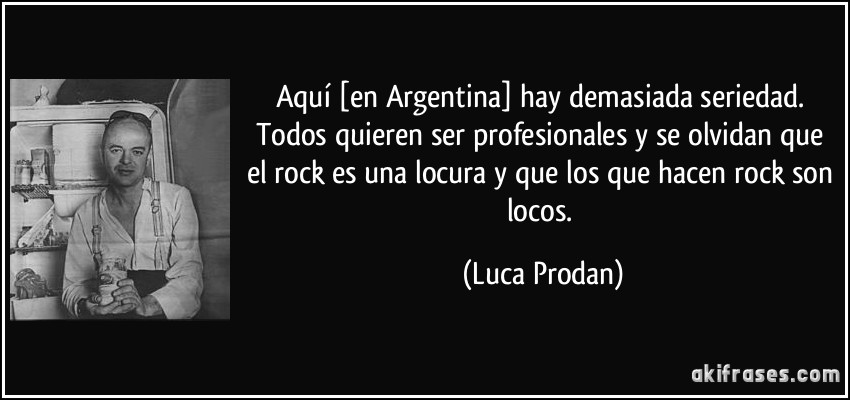 Aquí [en Argentina] hay demasiada seriedad. Todos quieren ser profesionales y se olvidan que el rock es una locura y que los que hacen rock son locos. (Luca Prodan)