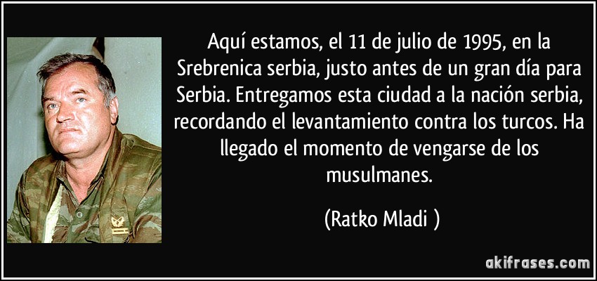 Aquí estamos, el 11 de julio de 1995, en la Srebrenica serbia, justo antes de un gran día para Serbia. Entregamos esta ciudad a la nación serbia, recordando el levantamiento contra los turcos. Ha llegado el momento de vengarse de los musulmanes. (Ratko Mladić)